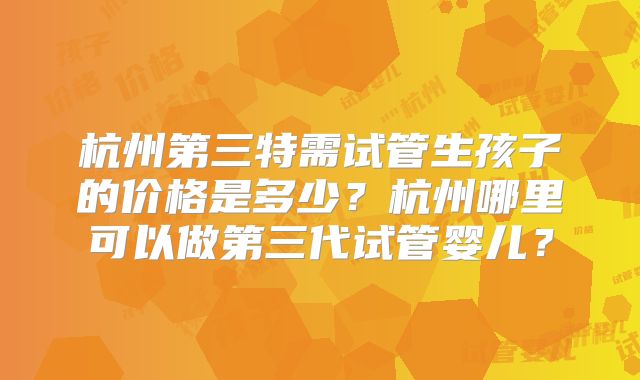 杭州第三特需试管生孩子的价格是多少？杭州哪里可以做第三代试管婴儿？