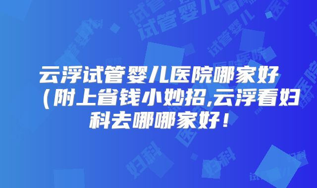 云浮试管婴儿医院哪家好（附上省钱小妙招,云浮看妇科去哪哪家好！