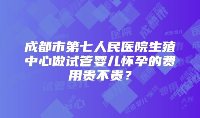成都市第七人民医院生殖中心做试管婴儿怀孕的费用贵不贵?