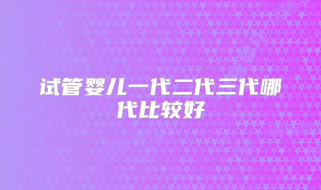 试管婴儿一代二代三代哪代比较好