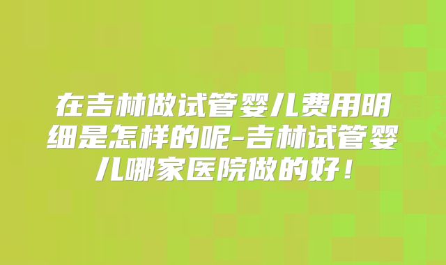 在吉林做试管婴儿费用明细是怎样的呢-吉林试管婴儿哪家医院做的好！