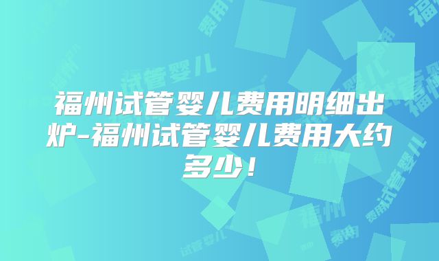 福州试管婴儿费用明细出炉-福州试管婴儿费用大约多少！