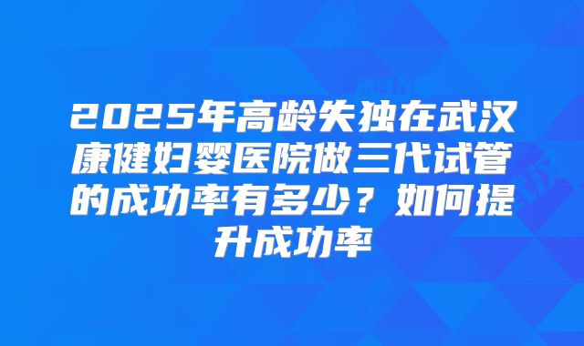 2025年高龄失独在武汉康健妇婴医院做三代试管的成功率有多少？如何提升成功率
