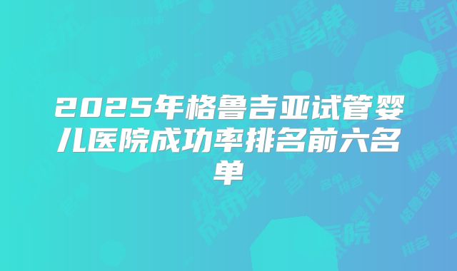 2025年格鲁吉亚试管婴儿医院成功率排名前六名单