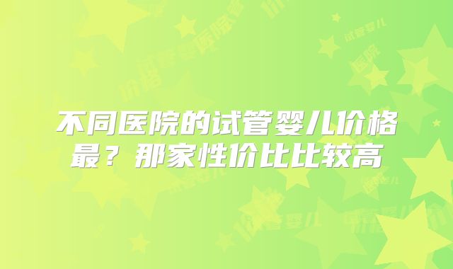 不同医院的试管婴儿价格最？那家性价比比较高