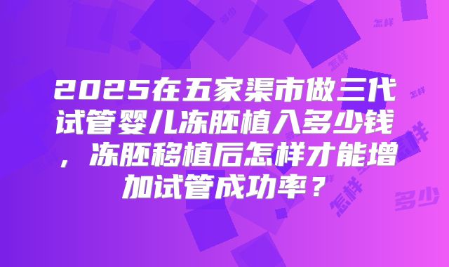 2025在五家渠市做三代试管婴儿冻胚植入多少钱，冻胚移植后怎样才能增加试管成功率？