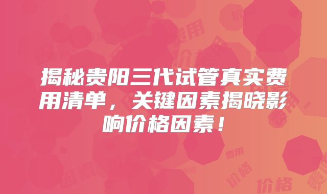 揭秘贵阳三代试管真实费用清单,关键因素揭晓影响价格因素!