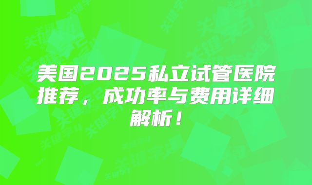美国2025私立试管医院推荐，成功率与费用详细解析！