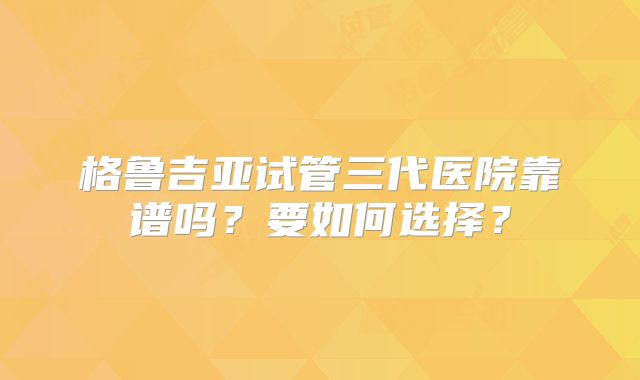 格鲁吉亚试管三代医院靠谱吗?要如何选择?