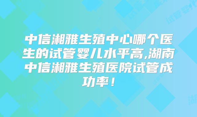 中信湘雅生殖中心哪个医生的试管婴儿水平高,湖南中信湘雅生殖医院试管成功率!