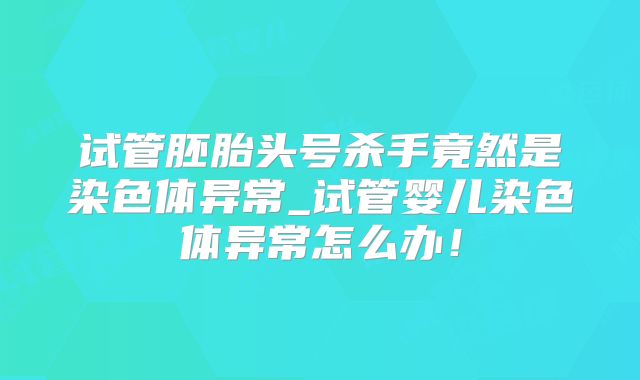 试管胚胎头号杀手竟然是染色体异常_试管婴儿染色体异常怎么办!