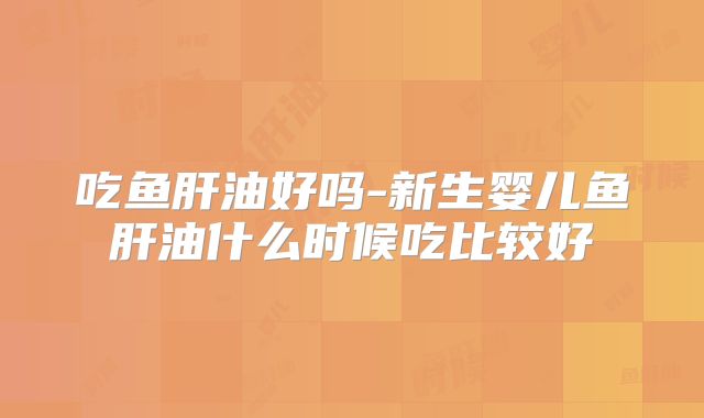 吃鱼肝油好吗-新生婴儿鱼肝油什么时候吃比较好
