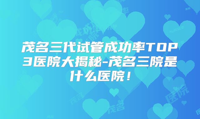 茂名三代试管成功率TOP3医院大揭秘-茂名三院是什么医院!