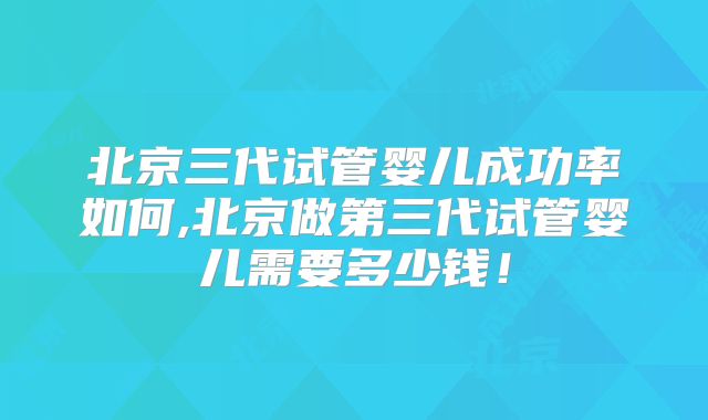 北京三代试管婴儿成功率如何,北京做第三代试管婴儿需要多少钱！