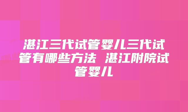 湛江三代试管婴儿三代试管有哪些方法 湛江附院试管婴儿
