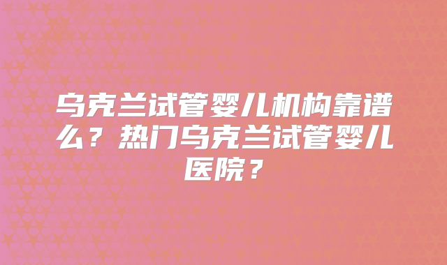 乌克兰试管婴儿机构靠谱么?热门乌克兰试管婴儿医院?