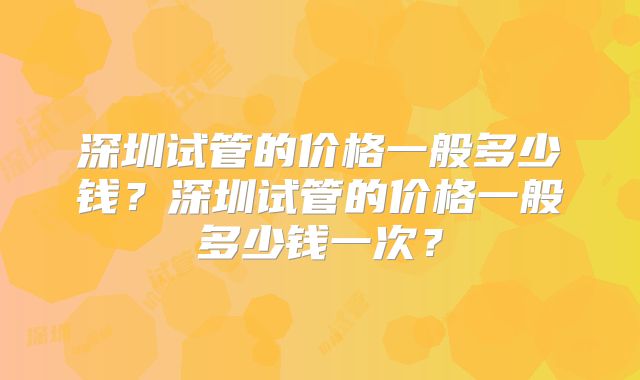 深圳试管的价格一般多少钱？深圳试管的价格一般多少钱一次？