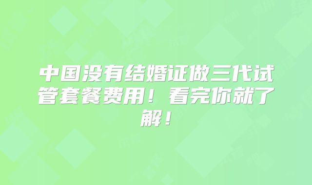 中国没有结婚证做三代试管套餐费用！看完你就了解！