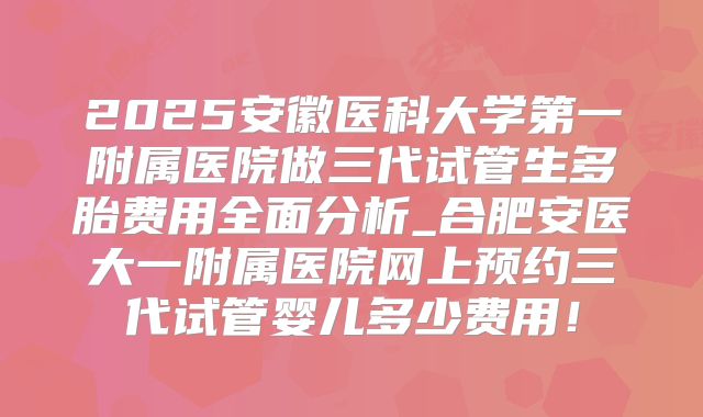 2025安徽医科大学第一附属医院做三代试管生多胎费用全面分析_合肥安医大一附属医院网上预约三代试管婴儿多少费用!