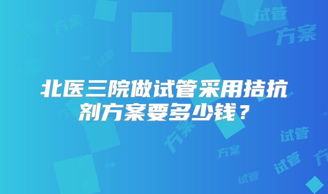 北医三院做试管采用拮抗剂方案要多少钱?