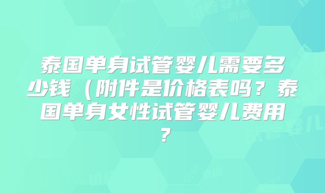 泰国单身试管婴儿需要多少钱(附件是价格表吗?泰国单身女性试管婴儿费用?