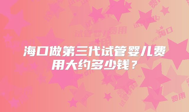 海口做第三代试管婴儿费用大约多少钱?