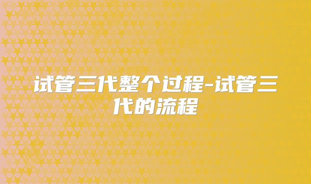 试管三代整个过程-试管三代的流程