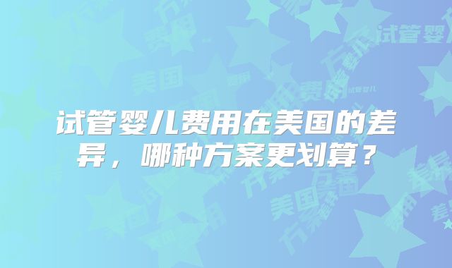 试管婴儿费用在美国的差异，哪种方案更划算？