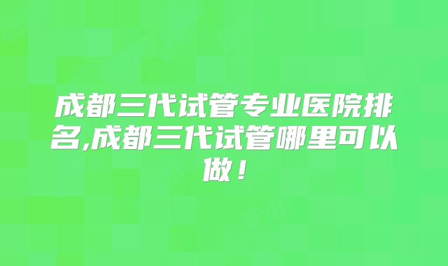 成都三代试管专业医院排名,成都三代试管哪里可以做！