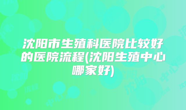 沈阳市生殖科医院比较好的医院流程(沈阳生殖中心哪家好)