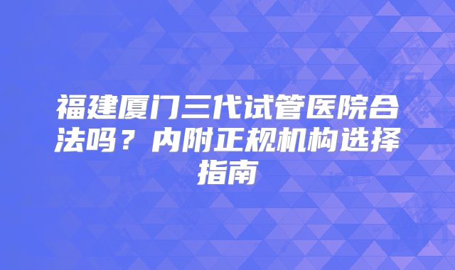 福建厦门三代试管医院合法吗?内附正规机构选择指南