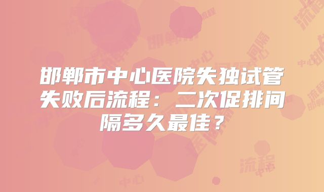 邯郸市中心医院失独试管失败后流程：二次促排间隔多久最佳？