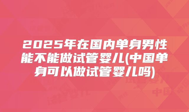 2025年在国内单身男性能不能做试管婴儿(中国单身可以做试管婴儿吗)