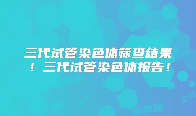 三代试管染色体筛查结果!三代试管染色体报告!