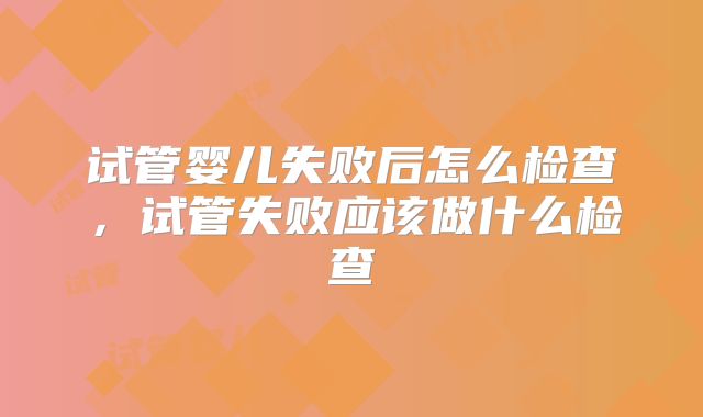 试管婴儿失败后怎么检查，试管失败应该做什么检查