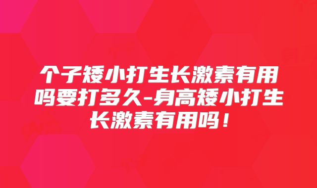 个子矮小打生长激素有用吗要打多久-身高矮小打生长激素有用吗!