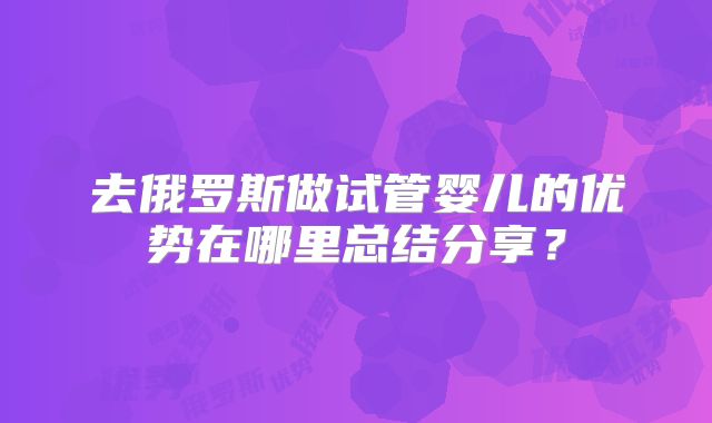 去俄罗斯做试管婴儿的优势在哪里总结分享?