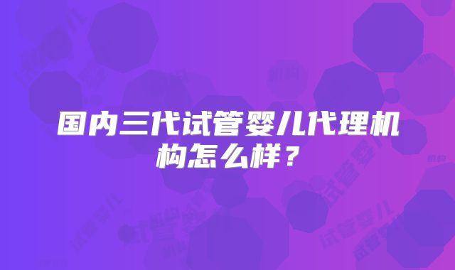 国内三代试管婴儿代理机构怎么样？