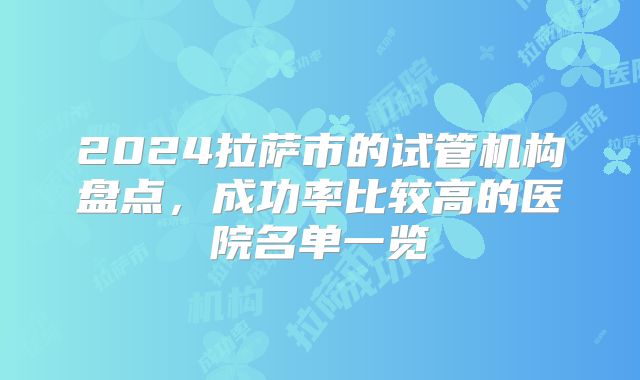 2024拉萨市的试管机构盘点,成功率比较高的医院名单一览
