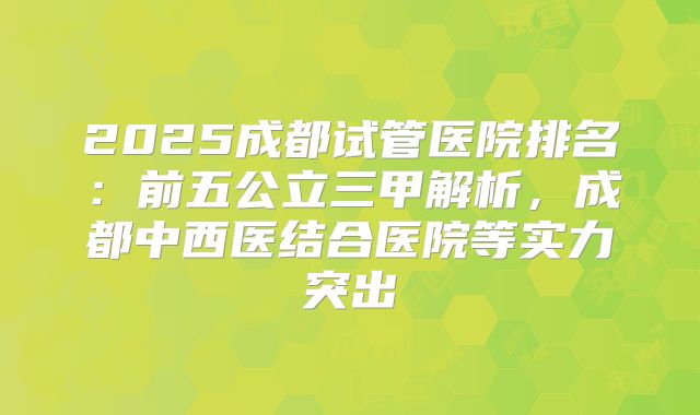 2025成都试管医院排名:前五公立三甲解析,成都中西医结合医院等实力突出