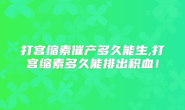 打宫缩素催产多久能生,打宫缩素多久能排出积血！