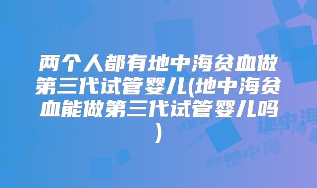 两个人都有地中海贫血做第三代试管婴儿(地中海贫血能做第三代试管婴儿吗)