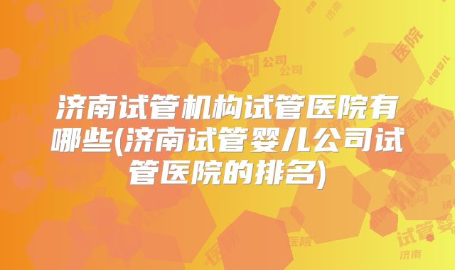 济南试管机构试管医院有哪些(济南试管婴儿公司试管医院的排名)