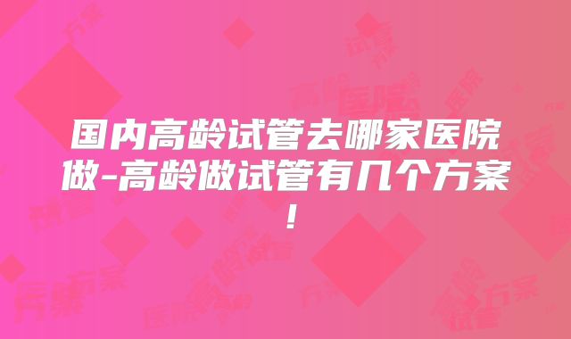 国内高龄试管去哪家医院做-高龄做试管有几个方案!