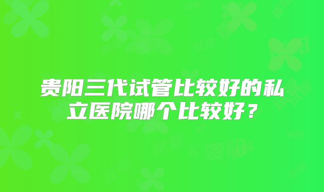贵阳三代试管比较好的私立医院哪个比较好?