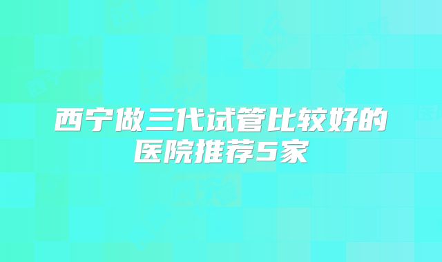 西宁做三代试管比较好的医院推荐5家
