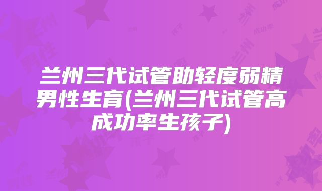 兰州三代试管助轻度弱精男性生育(兰州三代试管高成功率生孩子)