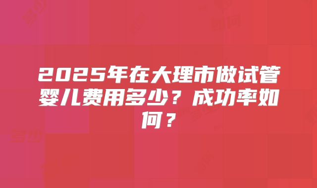 2025年在大理市做试管婴儿费用多少?成功率如何?