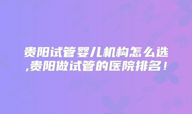 贵阳试管婴儿机构怎么选,贵阳做试管的医院排名!