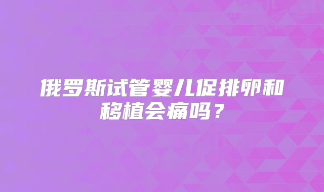 俄罗斯试管婴儿促排卵和移植会痛吗?